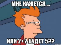 мне кажется.... или 2+2 будет 5??