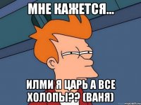 мне кажется... илми я царь а все холопы?? (ваня)