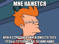 мне кажется или я страдаю хуйней вместо того чтобы готовится к экзаменам?