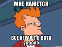 мне кажется все играют в dotu 2???