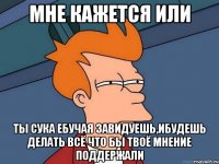 мне кажется или ты сука ебучая завидуешь,ибудешь делать всё что бы твоё мнение поддержали