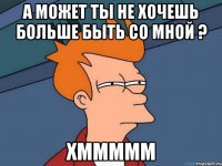 а может ты не хочешь больше быть со мной ? хммммм