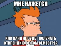 мне кажется или ваня не будет получать стипендию в этом семестре?