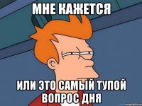 мне кажется или это самый тупой вопрос дня