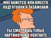 мне кажется, или вместо подготовки к экзаменам ты смотришь тупые картиночки в контакте