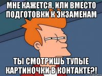 мне кажется, или вместо подготовки к экзаменам ты смотришь тупые картиночки в контакте?!