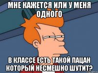 мне кажется или у меня одного в классе есть такой пацан который несмешно шутит?