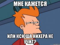 мне кажется или ксюша нихера не учит?