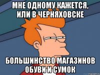 мне одному кажется, или в черняховске большинство магазинов обуви и сумок