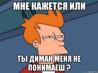 мне кажется или ты диман меня не понимаеш ?