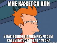 мне кажется или у нас вошло в привычку чтобы съебываться после 4 урока