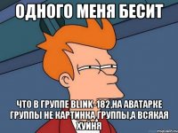 одного меня бесит что в группе blink-182,на аватарке группы не картинка группы,а всякая хуйня