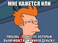 мне кажется или любовь - это носос, который выкачивает из мужиков деньги ?