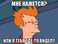 мне кажется? или я тебя где-то видел?