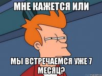 мне кажется или мы встречаемся уже 7 месяц?