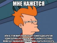 мне кажется или в этом мире происходит хуйня одна,кругом одни ебланы,которые не могут написать слово мама без ошибок,все хотят лишь ебаться и сосать