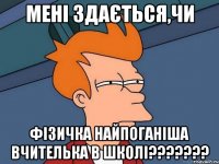 мені здається,чи фізичка найпоганіша вчителька в школі???