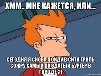 хмм.. мне кажется, или... сегодня я снова пойду в сити гриль сожру самый пиздатый бургер в городе ?!