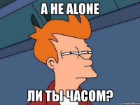 а не alone ли ты часом?