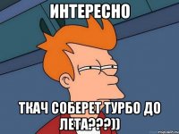 интересно ткач соберет турбо до лета???))