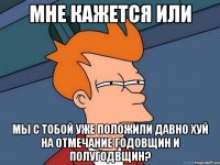 мне кажется или мы с тобой уже положили давно хуй на отмечание годовщин и полугодвщин?