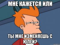 мне кажется или ты мне изменяешь с юлей?