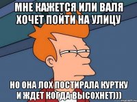 мне кажется или валя хочет пойти на улицу но она лох постирала куртку и ждет когда высохнет)))