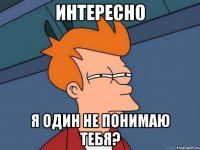 интересно я один не понимаю тебя?