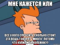 мне кажется или все у кого спросить сколько стоит эта вещь говорят "много" потому что купили за копейки??