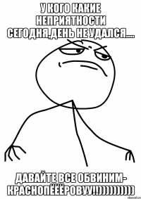 у кого какие неприятности сегодня,день не удался.... давайте все обвиним- краснопёёёровуу!!))))))))))