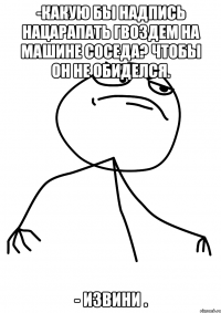 -какую бы надпись нацарапать гвоздем на машине соседа? чтобы он не обиделся. - извини .