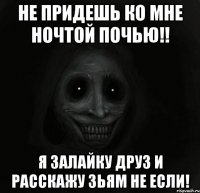 не придешь ко мне ночтой почью!! я залайку друз и расскажу зьям не если!