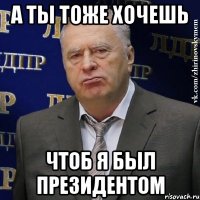 а ты тоже хочешь чтоб я был президентом