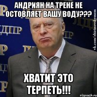 андриян на трене не остовляет вашу воду??? хватит это терпеть!!!