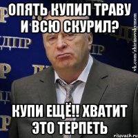 опять купил траву и всю скурил? купи ещё!! хватит это терпеть