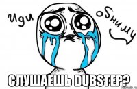  слушаешь dubstep?