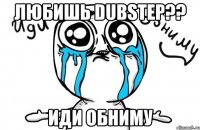 любишь dubstep?? иди обниму