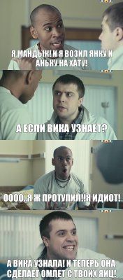 я Мандык! и я возил Янку и Аньку на хату! а если Вика узнает? оооо..я ж протупил!!я идиот! а Вика узнала! и теперь она сделает омлет с твоих яиц!