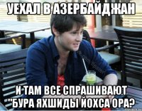 уехал в азербайджан и там все спрашивают "бура яхшиды йохса ора?