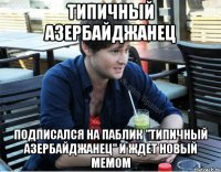 типичный азербайджанец подписался на паблик "типичный азербайджанец" и ждет новый мемом