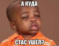 а куда стас ушёл?