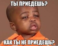 ты приедешь? как ты не приедешь?