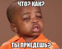 что? как? ты приедешь?