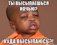 ты высыпаешься ночью? куда высыпаюсь?!