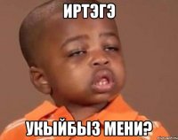 иртэгэ укыйбыз мени?