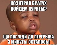 коэнтрао братух пойдем курнем? ща пог7оди до перерыва 3 минуты осталось!