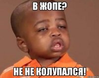 в жопе? не не колупался!