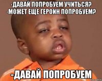 -давай попробуем учиться? -может еще героин попробуем? -давай попробуем