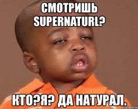 смотришь supernaturl? кто?я? да натурал.