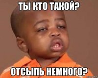 ты кто такой? отсыпь немного?